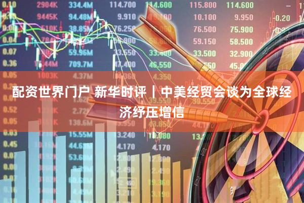 配资世界门户 新华时评｜中美经贸会谈为全球经济纾压增信