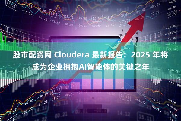 股市配资网 Cloudera 最新报告：2025 年将成为企业拥抱AI智能体的关键之年