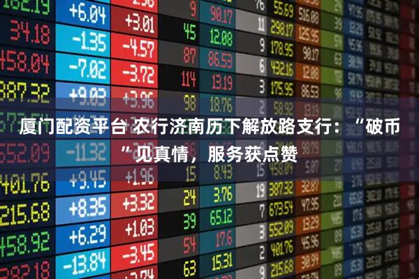 厦门配资平台 农行济南历下解放路支行：“破币”见真情，服务获点赞