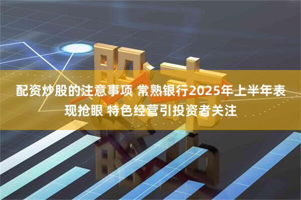 配资炒股的注意事项 常熟银行2025年上半年表现抢眼 特色经营引投资者关注