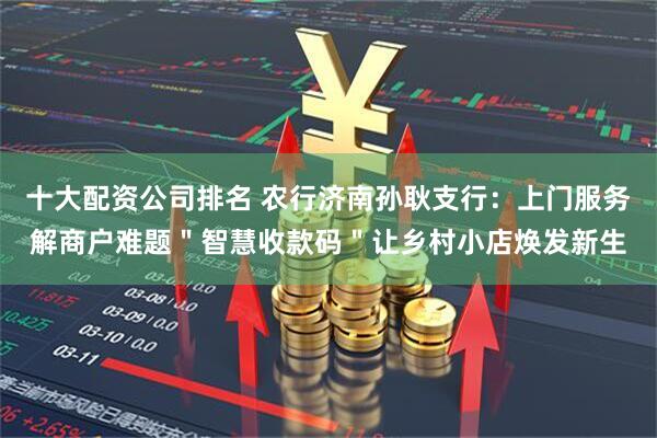 十大配资公司排名 农行济南孙耿支行：上门服务解商户难题＂智慧收款码＂让乡村小店焕发新生