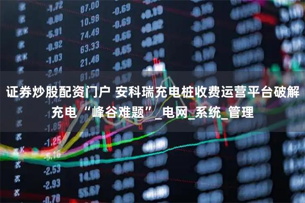 证券炒股配资门户 安科瑞充电桩收费运营平台破解充电 “峰谷难题”_电网_系统_管理