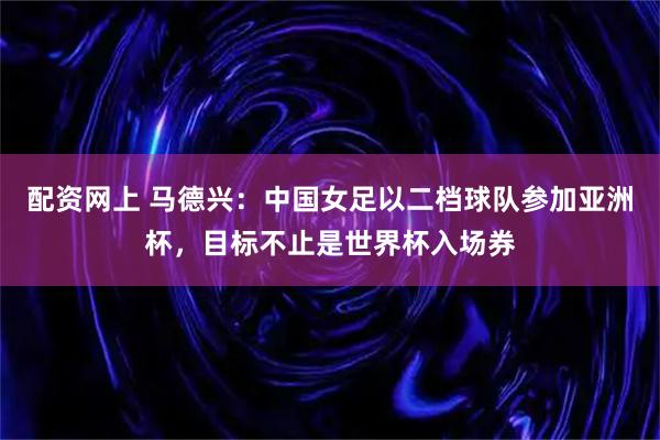 配资网上 马德兴：中国女足以二档球队参加亚洲杯，目标不止是世界杯入场券