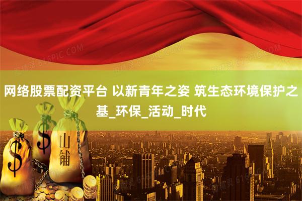 网络股票配资平台 以新青年之姿 筑生态环境保护之基_环保_活动_时代