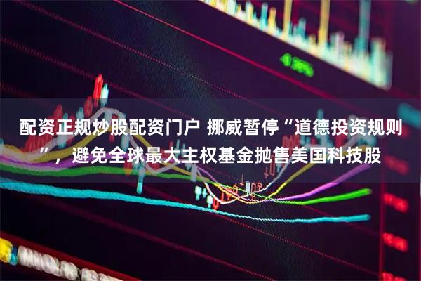 配资正规炒股配资门户 挪威暂停“道德投资规则”，避免全球最大主权基金抛售美国科技股