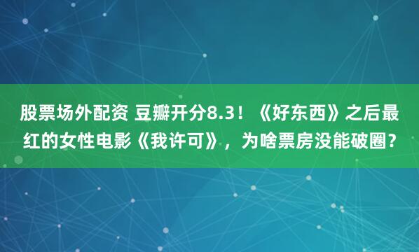 股票场外配资 豆瓣开分8.3！《好东西》之后最红的女性电影《我许可》，为啥票房没能破圈？