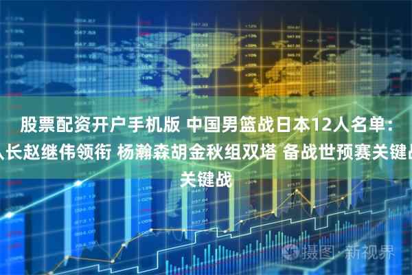 股票配资开户手机版 中国男篮战日本12人名单：队长赵继伟领衔 杨瀚森胡金秋组双塔 备战世预赛关键战
