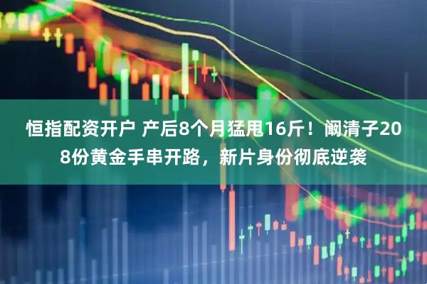 恒指配资开户 产后8个月猛甩16斤！阚清子208份黄金手串开路，新片身份彻底逆袭